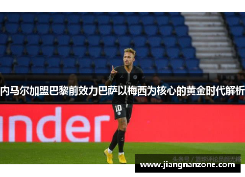 内马尔加盟巴黎前效力巴萨以梅西为核心的黄金时代解析