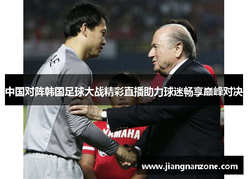 中国对阵韩国足球大战精彩直播助力球迷畅享巅峰对决