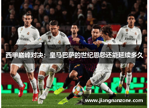 西甲巅峰对决：皇马巴萨的世纪恩怨还能延续多久