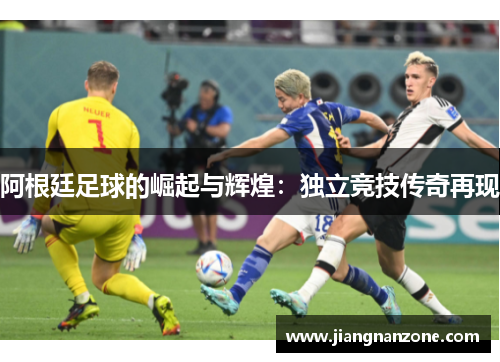 阿根廷足球的崛起与辉煌：独立竞技传奇再现