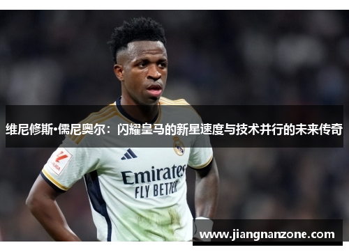 维尼修斯·儒尼奥尔：闪耀皇马的新星速度与技术并行的未来传奇
