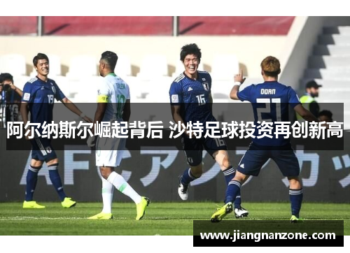 阿尔纳斯尔崛起背后 沙特足球投资再创新高