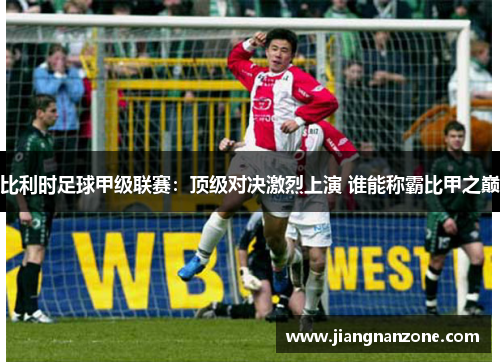 比利时足球甲级联赛：顶级对决激烈上演 谁能称霸比甲之巅