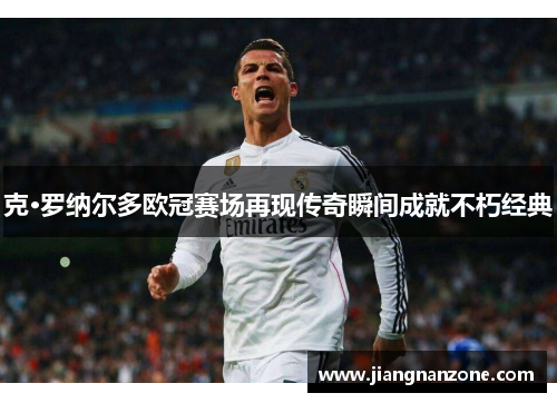 克·罗纳尔多欧冠赛场再现传奇瞬间成就不朽经典