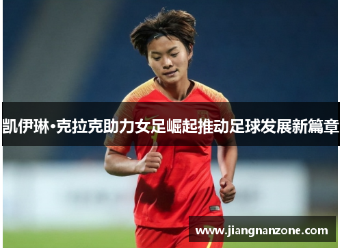 凯伊琳·克拉克助力女足崛起推动足球发展新篇章